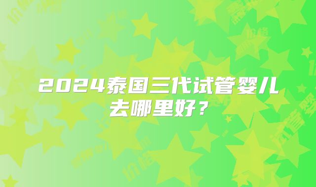 2024泰国三代试管婴儿去哪里好?