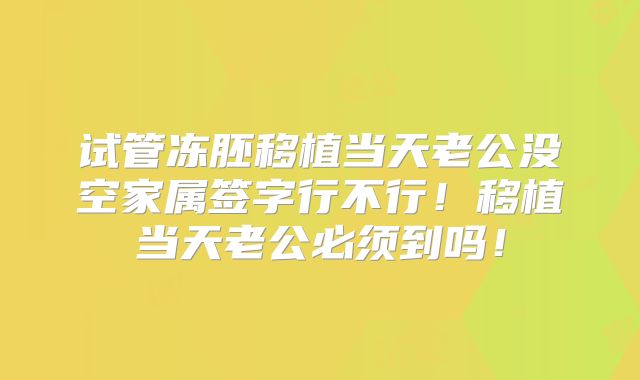 试管冻胚移植当天老公没空家属签字行不行!移植当天老公必须到吗!