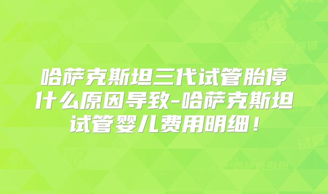 哈萨克斯坦三代试管胎停什么原因导致-哈萨克斯坦试管婴儿费用明细！