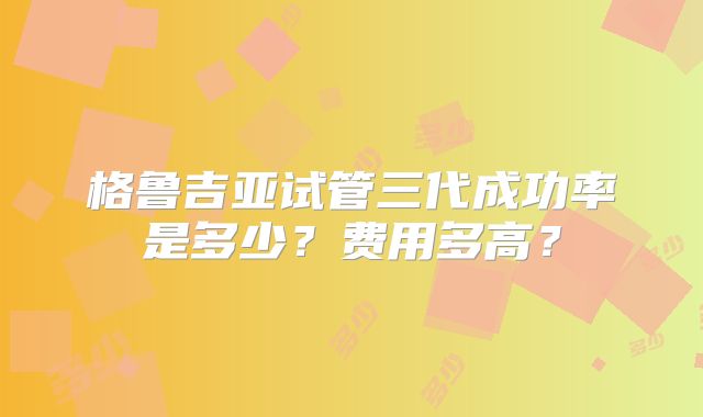 格鲁吉亚试管三代成功率是多少？费用多高？