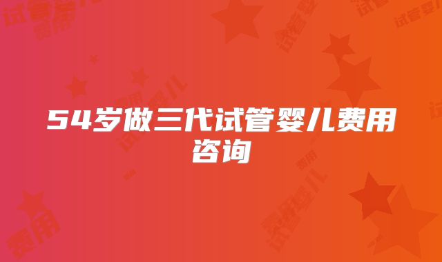 54岁做三代试管婴儿费用咨询