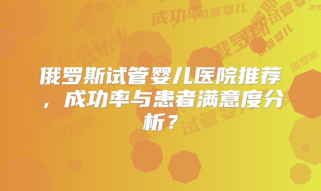 俄罗斯试管婴儿医院推荐，成功率与患者满意度分析？