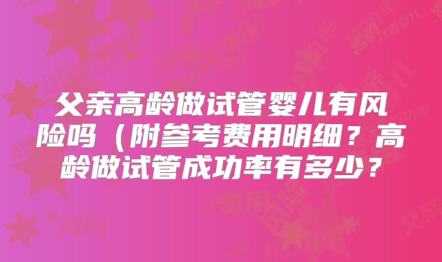 父亲高龄做试管婴儿有风险吗(附参考费用明细?高龄做试管成功率有多少?