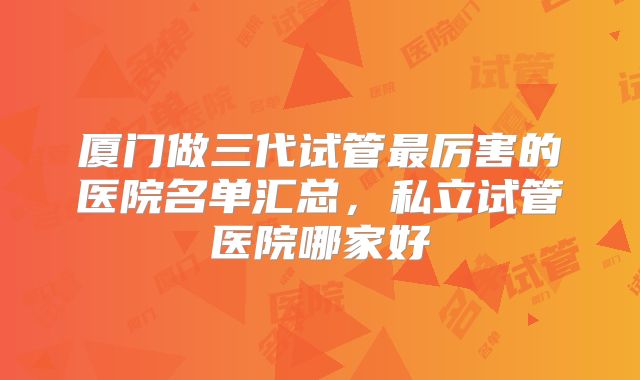 厦门做三代试管最厉害的医院名单汇总，私立试管医院哪家好