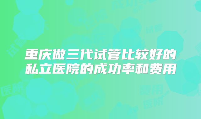 重庆做三代试管比较好的私立医院的成功率和费用