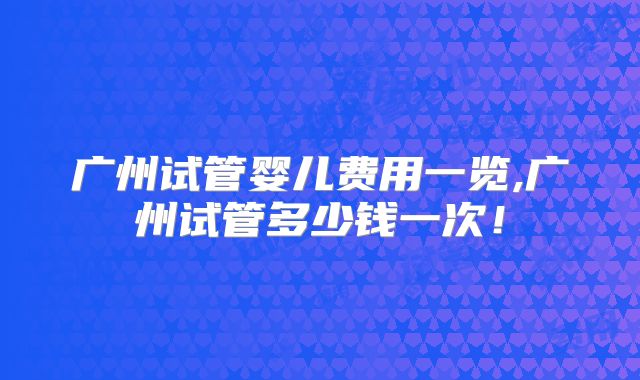 广州试管婴儿费用一览,广州试管多少钱一次！