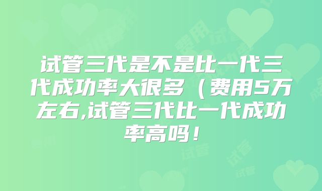试管三代是不是比一代三代成功率大很多（费用5万左右,试管三代比一代成功率高吗！