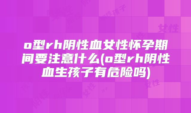 o型rh阴性血女性怀孕期间要注意什么(o型rh阴性血生孩子有危险吗)