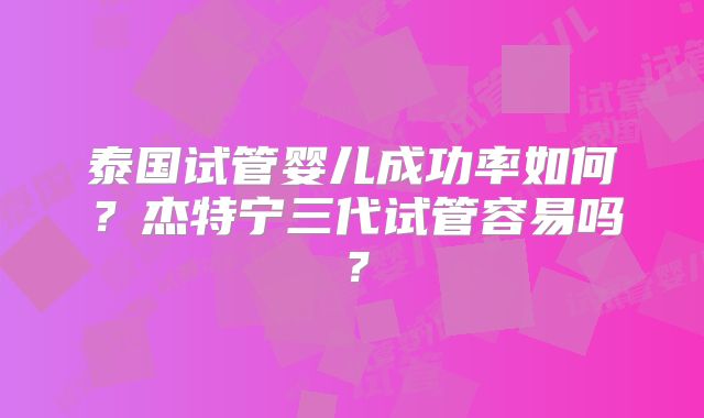 泰国试管婴儿成功率如何?杰特宁三代试管容易吗?