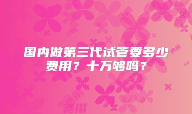 国内做第三代试管要多少费用？十万够吗？
