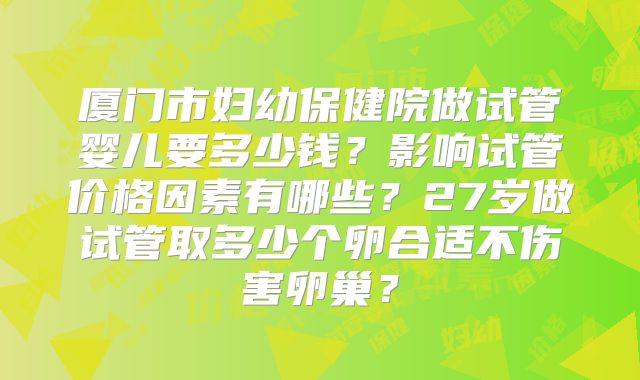 厦门市妇幼保健院做试管婴儿要多少钱？影响试管价格因素有哪些？27岁做试管取多少个卵合适不伤害卵巢？