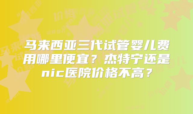 马来西亚三代试管婴儿费用哪里便宜？杰特宁还是nic医院价格不高？