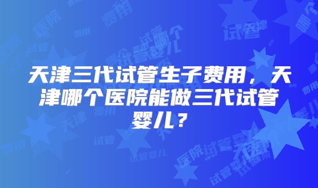天津三代试管生子费用，天津哪个医院能做三代试管婴儿？