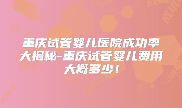 重庆试管婴儿医院成功率大揭秘-重庆试管婴儿费用大概多少！