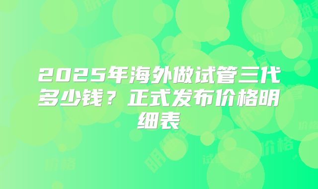 2025年海外做试管三代多少钱？正式发布价格明细表
