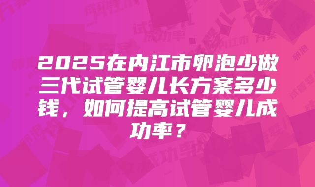 2025在内江市卵泡少做三代试管婴儿长方案多少钱,如何提高试管婴儿成功率?