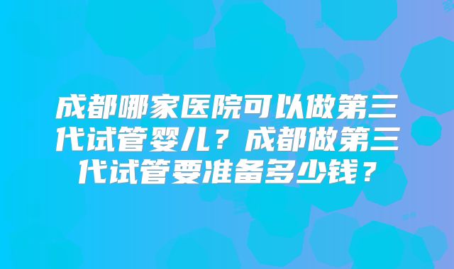成都哪家医院可以做第三代试管婴儿？成都做第三代试管要准备多少钱？