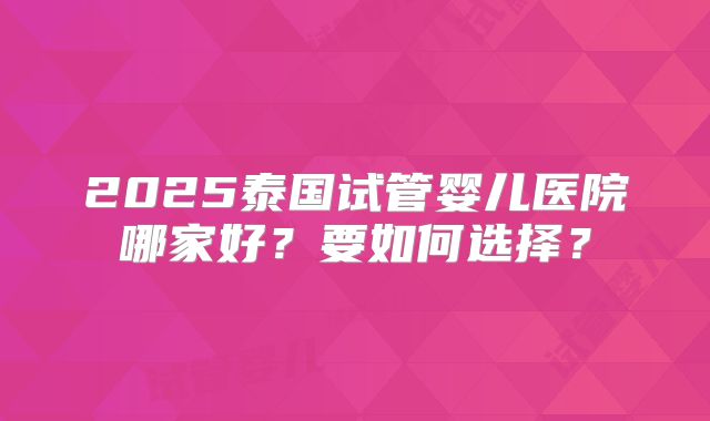 2025泰国试管婴儿医院哪家好？要如何选择？