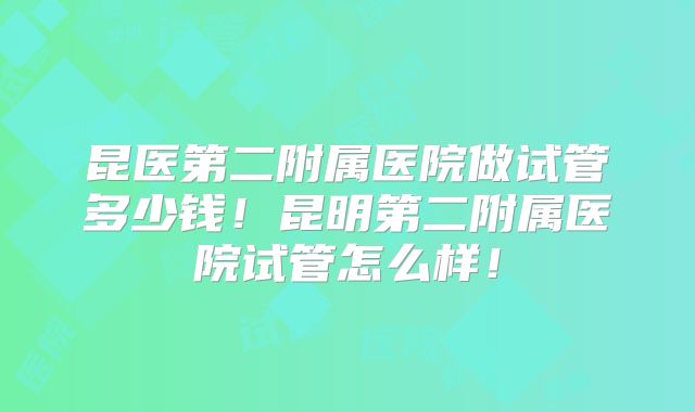 昆医第二附属医院做试管多少钱!昆明第二附属医院试管怎么样!