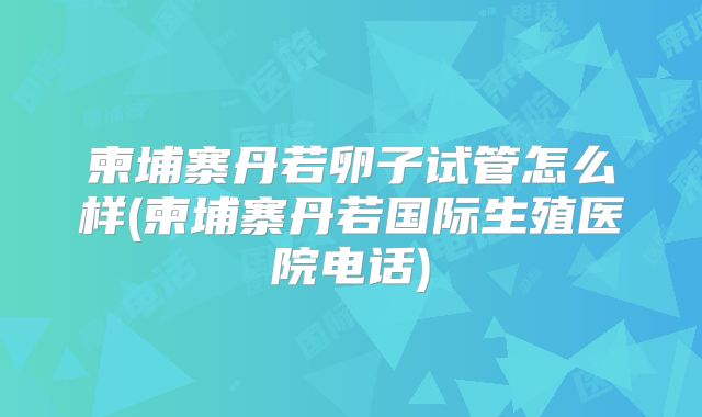 柬埔寨丹若卵子试管怎么样(柬埔寨丹若国际生殖医院电话)
