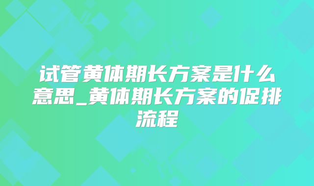 试管黄体期长方案是什么意思_黄体期长方案的促排流程