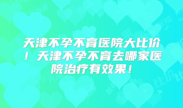 天津不孕不育医院大比价！天津不孕不育去哪家医院治疗有效果！