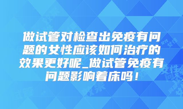 做试管对检查出免疫有问题的女性应该如何治疗的效果更好呢_做试管免疫有问题影响着床吗!