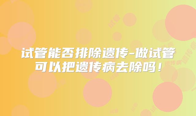 试管能否排除遗传-做试管可以把遗传病去除吗！