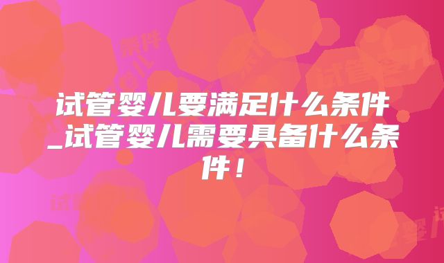 试管婴儿要满足什么条件_试管婴儿需要具备什么条件！