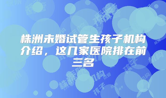 株洲未婚试管生孩子机构介绍,这几家医院排在前三名