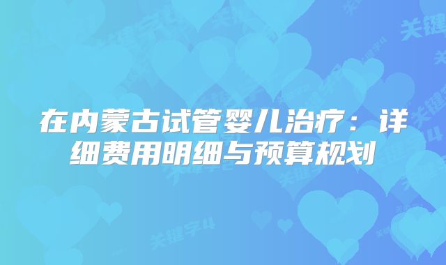 在内蒙古试管婴儿治疗：详细费用明细与预算规划