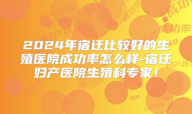 2024年宿迁比较好的生殖医院成功率怎么样-宿迁妇产医院生殖科专家！