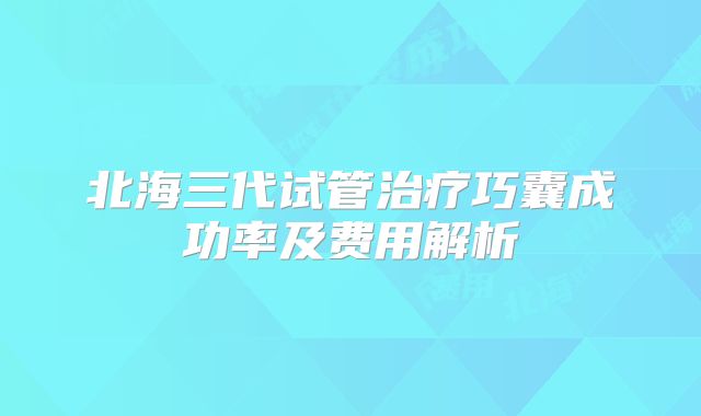 北海三代试管治疗巧囊成功率及费用解析