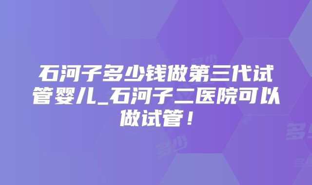 石河子多少钱做第三代试管婴儿_石河子二医院可以做试管！