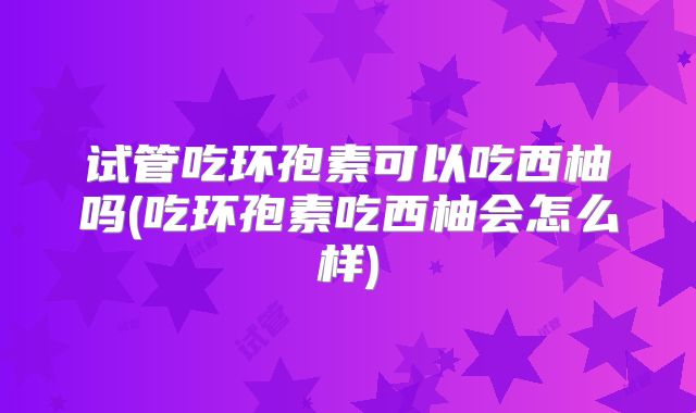 试管吃环孢素可以吃西柚吗(吃环孢素吃西柚会怎么样)