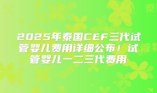2025年泰国CEF三代试管婴儿费用详细公布！试管婴儿一二三代费用