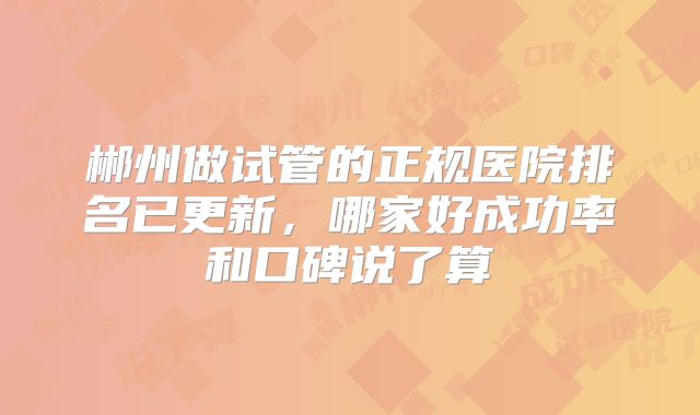 郴州做试管的正规医院排名已更新，哪家好成功率和口碑说了算