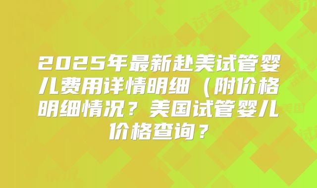 2025年最新赴美试管婴儿费用详情明细(附价格明细情况?美国试管婴儿价格查询?