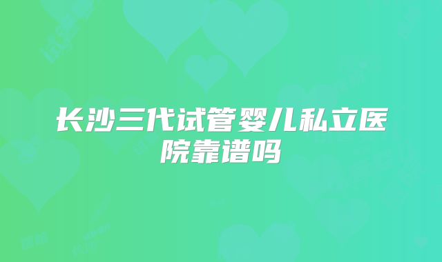 长沙三代试管婴儿私立医院靠谱吗