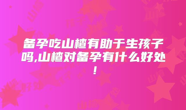备孕吃山楂有助于生孩子吗,山楂对备孕有什么好处！