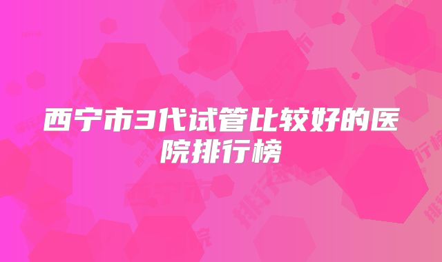 西宁市3代试管比较好的医院排行榜