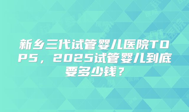 新乡三代试管婴儿医院TOP5，2025试管婴儿到底要多少钱？