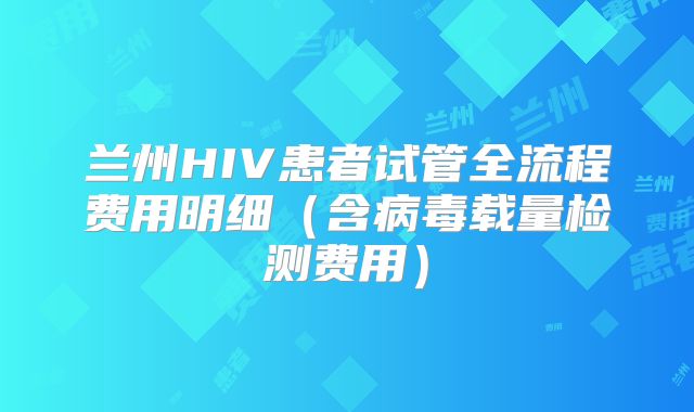 兰州HIV患者试管全流程费用明细（含病毒载量检测费用）