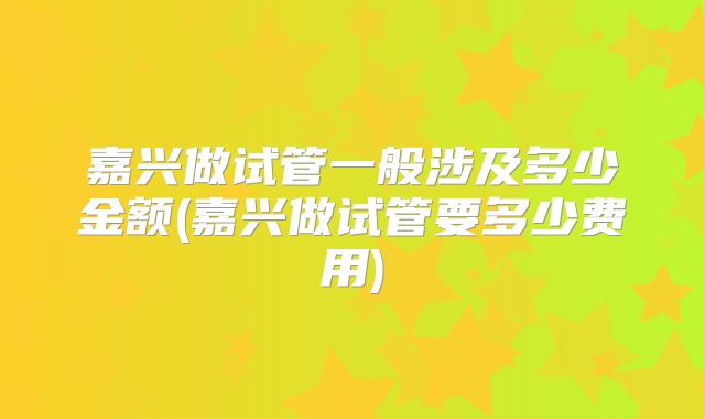 嘉兴做试管一般涉及多少金额(嘉兴做试管要多少费用)