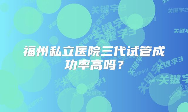 福州私立医院三代试管成功率高吗？