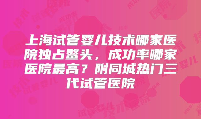 上海试管婴儿技术哪家医院独占鳌头，成功率哪家医院最高？附同城热门三代试管医院