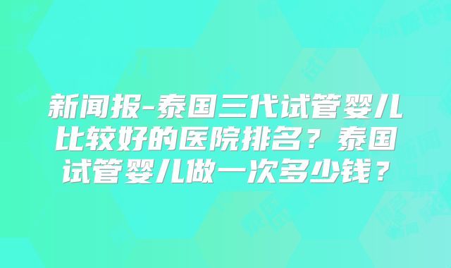 新闻报-泰国三代试管婴儿比较好的医院排名？泰国试管婴儿做一次多少钱？