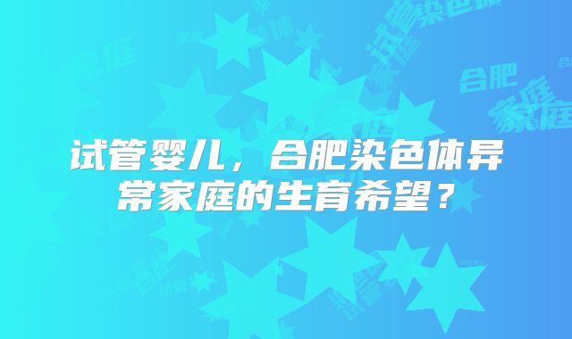 试管婴儿,合肥染色体异常家庭的生育希望?