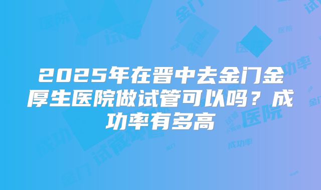 2025年在晋中去金门金厚生医院做试管可以吗？成功率有多高