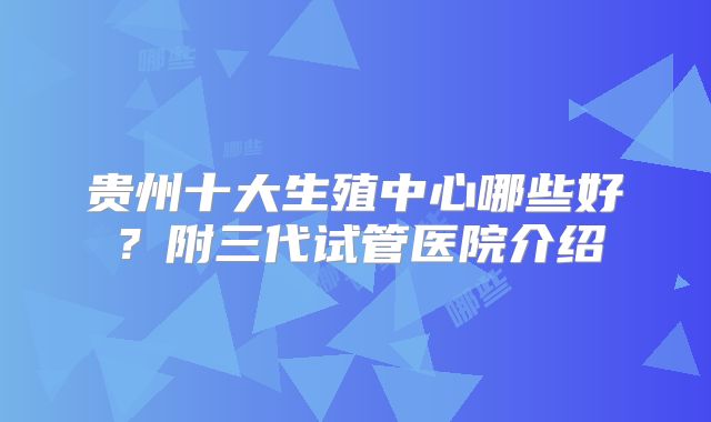 贵州十大生殖中心哪些好？附三代试管医院介绍